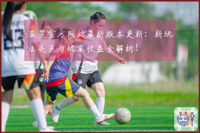 亚星官方网站最新版本更新：新玩法亮点与玩家收益全解析！