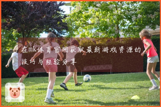 在mk体育官网获取最新游戏资源的技巧与经验分享