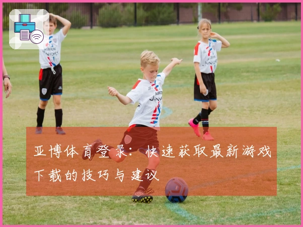 亚博体育登录：快速获取最新游戏下载的技巧与建议