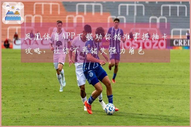 凤凰体育APP下载助你精准掌握抽卡攻略，让你不再错失强力角色