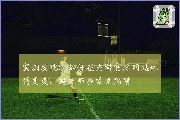 实测发现：如何在九游官方网站玩得更爽，避开那些常见陷阱