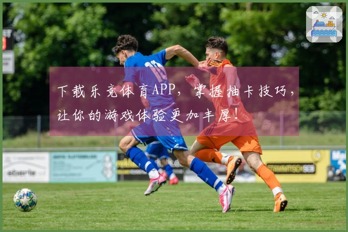 下载乐竞体育APP，掌握抽卡技巧，让你的游戏体验更加丰厚！