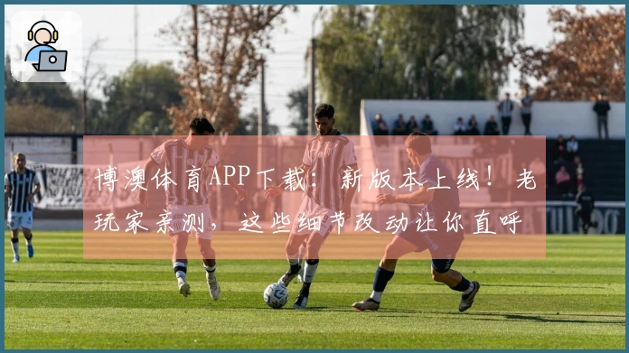 博澳体育APP下载：新版本上线！老玩家亲测，这些细节改动让你直呼过瘾